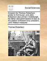 Answers for Thomas Robertson printer in Edinburgh, and John Robertson also printer in Edinburgh, his father and administrator-in-law; to the petition of Robert Gray president, John Watson treasurer 1171377932 Book Cover