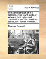 The administration of the colonies. (The fourth edition.) Wherein their rights and constitution are discussed and stated, by Thomas Pownall, ... 1140998781 Book Cover