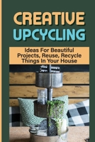 Creative Upcycling: Ideas For Beautiful Projects, Reuse, Recycle Things In Your House: Clever Upcycling Ideas B09CRNPRLG Book Cover