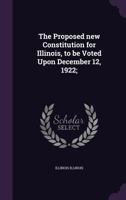 The Proposed new Constitution for Illinois, to be Voted Upon December 12, 1922; 1355051770 Book Cover