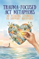 Trauma-Focused ACT Metaphors: 40 Healing Stories to Support Recovery, Resilience, and Growth (Therapeutic Metaphors) B0GJL8PSH8 Book Cover