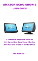 AMAZON ECHO SHOW 8 USER GUIDE: A Complete Beginners Guide To Set Up And Use Echo Show Device 1656242605 Book Cover