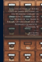 The Collection of Books Used by James Spedding as His Working Library in Preparing His Edition of the Works of Sir Francis Bacon. Offered for Sale by Bernard Quaritch ... London, W 1015361803 Book Cover