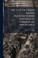 The City Of Grand Rapids, Manufacturing Advantages Commercial Importance: Sketches Of The Principal Industries And Business Houses... 1277373779 Book Cover