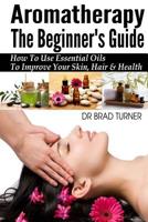 Aromatherapy The Beginner's Guide: How To Use Essential Oils To Improve Your Skin, Hair & Health 149918199X Book Cover