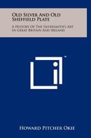 Old Silver and Old Sheffield Plate: A History of the Silversmith's Art in Great Britain and Ireland 1258247283 Book Cover