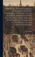 Speech of the Hon. Francis W. Pickens, of South Carolina, delivered in the House of Representatives, on the 23d of May, 1836, the House being in committee of the whole on the fortification bill 1019608005 Book Cover