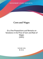 Corn And Wages: Or A Few Propositions And Remarks On Variations In The Price Of Corn And Rate Of Wages 1169570739 Book Cover