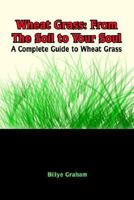 Wheat Grass: From The Soil to Your Soul: A Complete Guide to Wheat Grass 1410705943 Book Cover