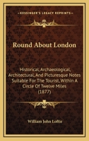 Round About London: Historical, Archaeological, Architectural, And Picturesque Notes Suitable For The Tourist, Within A Circle Of Twelve Miles 1148419020 Book Cover