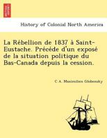 La Rébellion de 1837 à Saint-Eustache. Précéde d'un exposé de la situation politique du Bas-Canada depuis la cession. 1241792933 Book Cover
