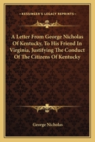 A letter from George Nicholas, of Kentucky, to his friend, in Virginia. Justifying the conduct of the citizens of Kentucky, as to some of the late ... and correcting certain false statements 0548413851 Book Cover