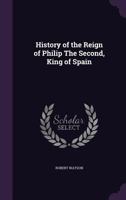 The History of the Reign of Philip the Second, King of Spain, in Three Volumes, Volume 1 of 3 114077204X Book Cover