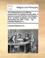 The blessedness of suffering persecution for righteousness sake. A sermon preach'd before Her Majesty at St. James's Chappel: on Sunday December 26. 1708. By Lancelot Blackburn, ... 1170512240 Book Cover