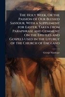 The Holy Week, Or the Passion of Our Blessed Saviour, with a Supplement for Easter, Taken from Paraphrase and Comment On the Epistles and Gospels Used in the Liturgy of the Church of England 1147406030 Book Cover