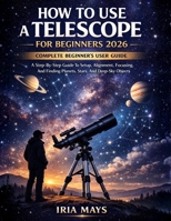 HOW TO USE A TELESCOPE FOR BEGINNERS 2026: A Step-By-Step Guide To Setup, Alignment, Focusing, And Finding Planets, Stars, And Deep-Sky Objects B0GS31FD8R Book Cover