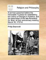 A Sermon Preached Before the Honorable Trustees for Establishing the Colony of Georgia in America, and the Associates of the Late Reverend Dr. Bray; at Their Anniversary Meeting March 16, 1737-8 1171436254 Book Cover
