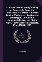 Sketches of the Literary History of Barnstaple; Being the Substance of a Series of Papers Read at the Literary Institution, Barnstaple. to Which Is Appended the Diary of Philip Wyot, Town Clerk of Bar 137806528X Book Cover