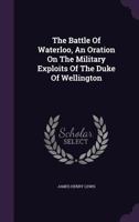 The Battle of Waterloo, an Oration on the Military Exploits of the Duke of Wellington 1278304428 Book Cover