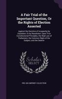 A Fair Trial of the Important Question, or the Rights of Election Asserted: Against the Doctrine of Incapacity by Expulsion, or by Resolution, Upon True Constitutional Principles, the Real Law of Parl 1356998275 Book Cover