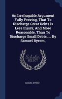 An Irrefragable Argument Fully Proving, That to Discharge Great Debts Is Less Injury, and More Reasonable, Than to Discharge Small Debts. ... by Samuel Byrom, 117063513X Book Cover