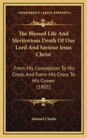 The Blessed Life And Meritorious Death Of Our Lord And Saviour Jesus Christ: From His Conception To His Cross, And Form His Cross To His Crown 1104908514 Book Cover