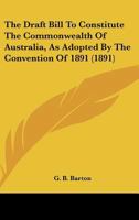 The Draft Bill To Constitute The Commonwealth Of Australia, As Adopted By The Convention Of 1891 (1891) 1104488442 Book Cover