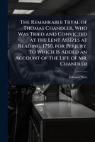 The Remarkable Tryal of Thomas Chandler, Who Was Tried and Convicted at the Lent Assizes at Reading, 1750, for Perjury. to Which Is Added an Account of the Life of Mr. Chandler 1144212235 Book Cover