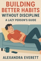 Building Better Habits Without Discipline: A Lazy Person’s Guide B0DTTRNY2N Book Cover