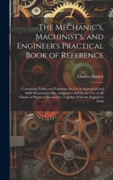 The Mechanic's, Machinist's, and Engineer's Practical Book of Reference: Containing Tables and Formulae for Use in Superficial and Solid Mensuration ... Mechanics. Together With the Engineer's Field 1020015845 Book Cover