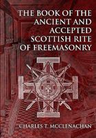 The Book of the Ancient and Accepted Scottish Rite of Freemasonry: Containing Instructions on all the Degrees From the Third to the Thirty-third, and ... Together With Ceremonies of Inauguration, Etc 1477527672 Book Cover