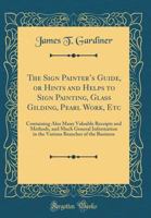 The Sign Painter's Guide, or Hints and Helps to Sign Painting, Glass Gilding, Pearl Work, Etc.: Containing Also Many Valuable Receipts and Methods, ... in the Various Branches of the Business 1396318119 Book Cover
