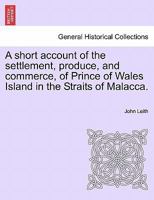 A short account of the settlement, produce, and commerce, of Prince of Wales Island in the Straits of Malacca. 1241501076 Book Cover