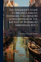 The Stranger's Guide To Brussels And Its Environs, Followed By A Description Of The Battles Of Waterloo And Sedan, [etc.]... 1277065195 Book Cover