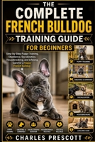 THE COMPLETE FRENCH BULLDOG TRAINING GUIDE FOR BEGINNERS: Step-by-Step Puppy Training, Obedience, Socialization, Housebreaking, and Lifelong Care for a Happy French Bulldog B0H7NVQMG5 Book Cover