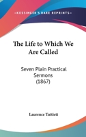 The Life To Which We Are Called: Seven Plain Practical Sermons (1867) 1437165893 Book Cover