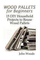 Wood Pallets for Beginners: 15 DIY Household Projects to Reuse Wood Pallets: (Woodworking, Woodworking Plans) 1545073899 Book Cover