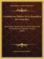 Constitucion Politica De La Republica De Costa Rica: Decretada Y Sancionada En 18 De Febrero De Mil Ochocientos Sesenta Y Nueve (1869) 1169617077 Book Cover