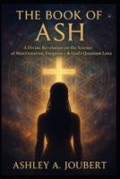 The Book of Ash: A Divine Revelation on the Science of Manifestation, Frequency, & God's Quantum Laws B0F84FHVYQ Book Cover