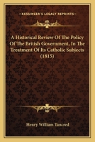 An Historical Review of the Policy of the British Government, in the Treatment of Its Catholic Subjects: With a Consideration of Their Present Claims (Classic Reprint) 116647545X Book Cover