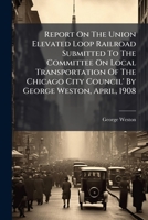 Report On The Union Elevated Loop Railroad Submitted To The Committee On Local Transportation Of The Chicago City Council' By George Weston, April, 1908... 1277596239 Book Cover