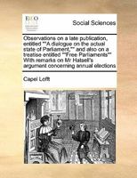 Observations on a late publication, entitled ""A dialogue on the actual state of Parliament,"" and also on a treatise entitled ""Free Parliaments"" ... argument concerning annual elections 1171479263 Book Cover