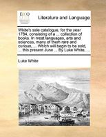 White's sale catalogue, for the year 1784, consisting of a ... collection of books. In most languages, arts and sciences, many of them rare and ... ... this present June ... By Luke White, ... 1170367186 Book Cover