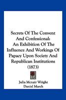 Secrets Of The Convent And Confessional: An Exhibition Of The Influence And Workings Of Papacy Upon Society And Republican Institutions 1345007817 Book Cover