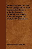 Short Exercises In Latin Prose Composition, And Examination Papers In Latin Grammer, To Which Is Prefixed A Bried Chapter On Analysis Of Sentences 1446013537 Book Cover