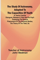 The Study of Astronomy, adapted to the capacities of youth;In twelve familiar dialogues, between a tutor and his pupil: explaining the general ... heavenly bodies, the theory of the tides, &c. 9364734416 Book Cover