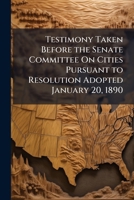 Testimony Taken Before the Senate Committee On Cities Pursuant to Resolution Adopted January 20, 1890 ... 1149784806 Book Cover
