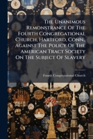 The Unanimous Remonstrance Of The Fourth Congregational Church, Hartford, Conn., Against The Policy Of The American Tract Society On The Subject Of Slavery 1246923653 Book Cover