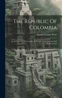 The Republic Of Colombia: An Account Of The Country, Its People, Its Institutions And Its Resources 102239780X Book Cover