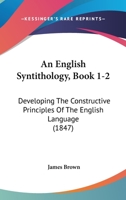 An English Syntithology, Book 1-2: Developing The Constructive Principles Of The English Language 1436770432 Book Cover